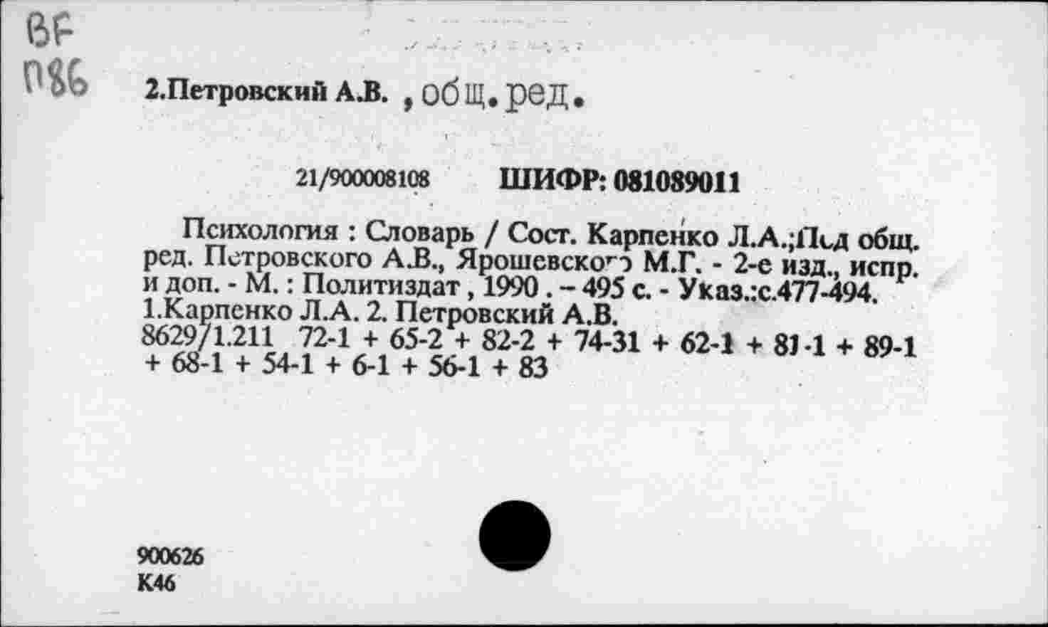 ﻿
2.Петровский А.В. , общ. ред
21/900008108 ШИФР: 081089011
Психология : Словарь / Сост. Карпенко Л.А.;11сд общ. ред. Петровского А.В., Ярошевско’") М.Г. - 2-е изд., испр. и доп. - М.: Политиздат, 1990 . - 495 с. - Указ.:с.477-494. 1.Карпенко Л.А. 2. Петровский А.В.
8629/1.211 72-1 + 65-2 + 82-2 + 74-31 + 62-1 + 8М + 89-1 + 68-1 + 54-1 + 6-1 + 56-1 + 83
900626 К46